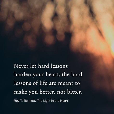 Never let hard lessons harden your heart; the hard lessons of life are meant to make you better, not bitter.  Roy T. Bennett, The Light in the Heart Bitter Heart Quotes, My Heart Quotes, Bitterness Quotes, Evangelism Quotes, Better Not Bitter, Following Your Heart Quotes, Lessons Of Life, Destiny Quotes, Say A Prayer