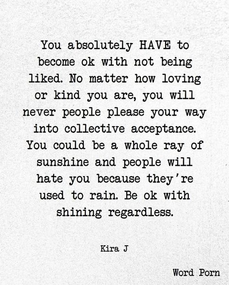 You absolutely have to be ok with not being liked. No matter how loving or kind you are, you will never people please your way into collective acceptance. You could be a whole ray of sunshine and people will hate you because they're used to rain. Be okay with shining regardless. Accepting Yourself Quotes, J Words, Rain Quotes, Sunshine Quotes, Meant To Be Quotes, Like Quotes, Ray Of Sunshine, Brain Food, Be Okay