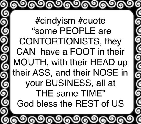 #cindyism #noseinyourbusiness #cindyismquotes #contortionist #funnyquotes #quotes #humor #truth #lifequotes #funny #nosey #advice #opinions #quote “some PEOPLE are CONTORTIONISTS, they CAN have a FOOT in their MOUTH, with their HEAD up their ASS, and their NOSE in your BUSINESS, all at THE same TIME” Condescending People, Nosey People Quotes, Nosey People, Sanity Quotes, People Quotes Truths, Texas Humor, Toxic Family, Quotes Humor, Country Humor