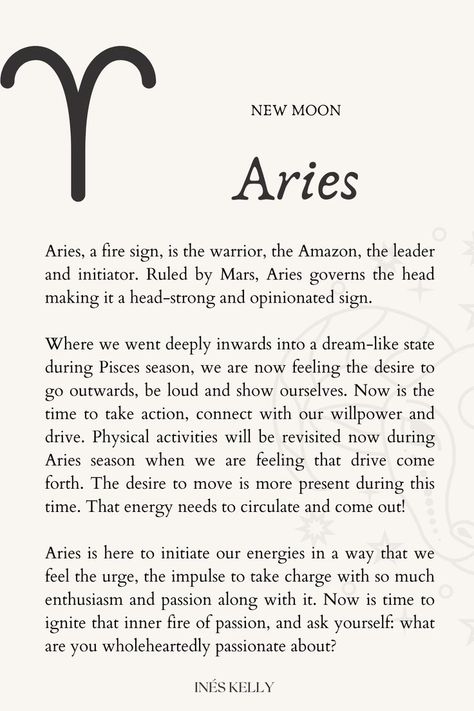 Aries, a fire sign, is the warrior, the Amazon, the leader and initiator. Ruled by Mars, Aries governs the head making it a head-strong and opinionated sign. 
Aries is here to initiate our energies in a way that we feel the urge, the impulse to take charge with so much enthusiasm and passion along with it. Now is time to ignite that inner fire of passion, and ask yourself: what are you wholeheartedly passionate about? Aries New Moon, New Moon In Aries, Moon In Aries, Aries Season, Moon Energy, Moon Ritual, Lunar Cycle, Fire Signs, Mind And Soul