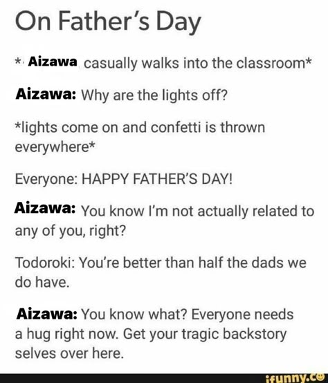 *Aizawa casually walks into classroom* 
Aizawa: why are the lights off? 
*lights come on and confetti is thrown everywhere*
Everyone: HAPPY FATHER’S DAY! 
Aizawa: you know I’m not actually related to any of you, right?
Todoroki: you’re better than half the dads we do have 
Aizawa: You know what? Everyone needs a hug right now. Get your tragic backstory selves over here Tragic Backstory, Toshinori Yagi, Accel World, Class 1 A, My Hero Academia Memes, Buko No Hero Academia, Boku No Hero Academia Funny, Anime Memes Funny, Incorrect Quotes