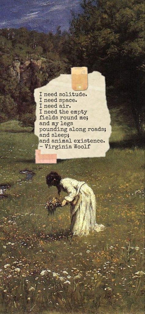 I need solitude.
I need space.
I need air.
I need the empty fields round me; and my legs pounding along roads; and sleep;
and animal existence.
-Virginia Woolf,
The Diary of Virginia Woolf, Virginia Woolf quotes, lockscreen, iPhone wallpaper Virginia Woolf Quotes Wallpaper, Virginia Wolf Aesthetic, Virginia Wolf Poetry, Virginia Woolf Wallpapers, Literature Quotes Wallpaper, Literature Wallpaper Aesthetic, Poetry Lockscreen, Wallpaper Literature, Virginia Woolf Aesthetic