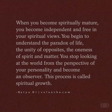 Quote: “When you become spiritually mature, you become independent and free in your spiritual views. You begin to understand the paradox of life, the unity of opposites, the oneness of spirit and matter. You stop looking at the world from the perspective of your personality and become an observer. This process is called spiritual growth.” ~ Katya Ki Quote Spiritual Being Quotes, My Spiritual Journey Quotes, Your Energy Is Sacred Quotes, Quotes On Spiritual Growth, Being Spiritual Quotes, Love And Spirituality, Spiritual Discernment Quotes, Spiritual Transformation Quotes, Spiritual Maturity Quotes