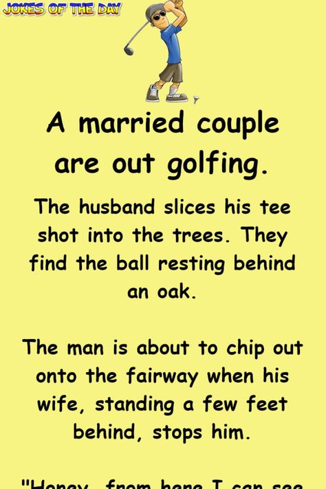 A married couple are out golfing. The husband slices his tee shot into the trees. They find the ball resting behind an oak. The man is about to chip out onto the fairway when his wife, standing a few feet behind, stops him. "Honey, from... Funny Golf Pictures, Golf Humor Jokes, Couples Golfing, Golf Quotes Funny, Husband Jokes, Golf Pictures, Witty One Liners, Golf Quotes, Joke Of The Day