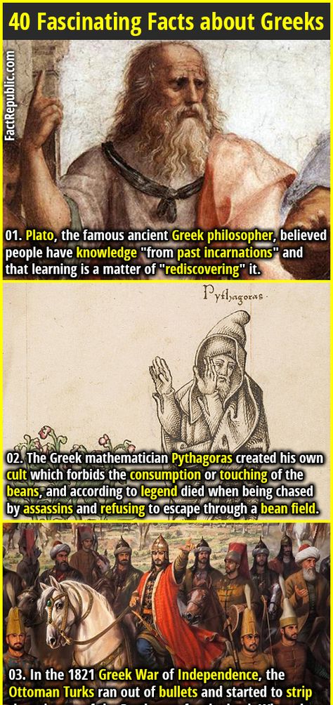 1. Plato, the famous ancient Greek philosopher, believed people have knowledge "from past incarnations" and that learning is a matter of "rediscovering" it. 2. The Greek mathematician Pythagoras created his own cult which forbids the consumption or touching of the beans, and according to legend died when being chased by assassins and refusing to escape through a bean field.