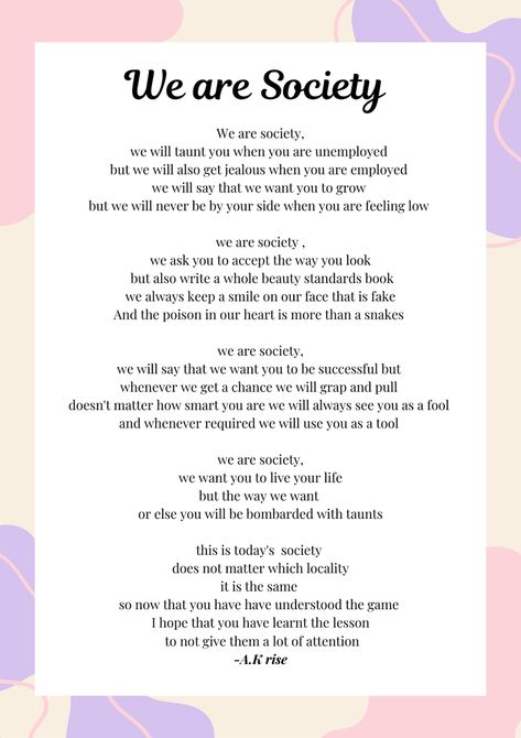 We sometimes give a lot of importance to the people and the society around us and we sometimes without even realising try to live our lives the way society wants but it's high time that we end this and understand the reality of society and not dance on their fingers it's really important to live our life the way we want to because it's just one life will not get another opportunity to live our life again so we should live the way we want 
...live your life to the fullest and neglect the society My Life In Society, Welcome To Society Poem, Reality Of Society, Poems About Society, Poetry About Living Life To The Fullest, Slam Poetry About Society, We Live In A Society, Weird Kid, High Times