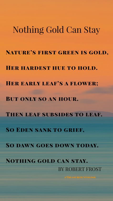 Nothing Gold Can Stay   Nature’s first green is gold, Her hardest hue to hold. Her early leaf’s a flower; But only so an hour. Then leaf subsides to leaf. So Eden sank to grief, So dawn goes down today. Nothing gold can stay. By Robert Frost Nature's First Green Is Gold, Nothing Gold Can Stay Wallpaper, Golden Hour Lyrics, Nothing Gold Can Stay Poem, Taylor Swift Lyrics Wallpaper Gold Rush, Fields Of Gold Lyrics, Robert Frost Poems, Gold Quotes, Nothing Gold Can Stay