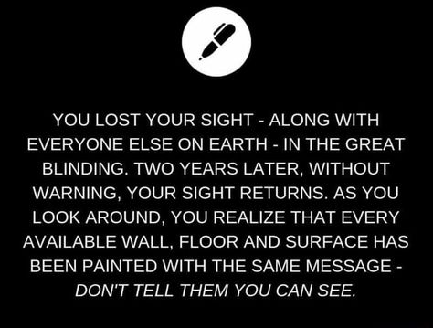 YOU LOST YOUR SIGHT - ALONG WITH EVERYONE ELSE ON EARTH - IN THE GREAT BLINDING. TWO YEARS LATER, WITHOUT WARNING, YOUR SIGHT RETURNS. AS YOU LOOK AROUND, YOU REALIZE THAT EVERY AVAILABLE WALL, FLOOR AND SURFACE HAS BEEN PAINTED WITH THE SAME MESSAGE - DON'T TELL THEM YOU CAN SEE. – popular memes on the site ifunny.co Writing Inspiration Tips, Story Writing Prompts, Daily Writing Prompts, Book Prompts, Writing Prompts For Writers, Writing Dialogue Prompts, Writing Motivation, Writing Inspiration Prompts, Book Writing Inspiration