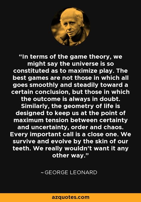 In terms of the game theory, we might say the universe is so constituted as to maximize play. The best games are not those in which all goes smoothly and steadily toward a certain conclusion, but those in which the outcome is always in doubt. Similarly, the geometry of life is designed to keep us at the point of maximum tension between certainty and uncertainty, order and chaos. Every important call is a close one. We survive and evolve by the skin of our teeth. We really wouldn't want it any ot Chaos Theory Quotes, The Game Of Life And How To Play It, Chaos Quotes, Theory Quotes, Order And Chaos, Ken Wilber, Steven Seagal, Prose Poetry, Chaos Theory