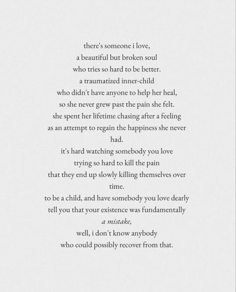 there's someone i love, a beautiful but broken soul who tries so hard to be better. a traumatized inner-child
who didn't have anyone to help her heal, so she never grew past the pain she felt. she spent her lifetime chasing after a feeling as an attempt to regain the happiness she never had.
it's hard watching somebody you love trying so hard to kill the pain that they end up slowly killing themselves over
time. No Love From Parents Quotes, Quotes About Loving Your Parents, Parents Not Loving You Quotes, Parents Relationship Quotes, Falling Out With Family Quotes, Complicated Father Daughter Relationship, Unloving Parents Quotes, Quotes About Daddy And Daughter Relationship, Childhood Love Quotes Relationships