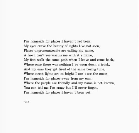 I'm homesick for places I haven't been. My eyes crave the beauty of nights i've not seen. Place unpronounceable are calling my name.  A fire I can't see warms me with its flames. My feet walk the same path when i leave and come back, where once there was nothing i've worn down a track. And my ears, they got tired of the same boring tune. Where street lights are so bright I can't see the moon. I'm homesick for places away from my own. Where the people are friendly and my name is not known. Homesick Poems, Poetic Underground, Erin Hanson Poems, Ernst Hemingway, Erin Hansen, Eh Poems, Poems Deep, Poem Writing, Erin Hanson