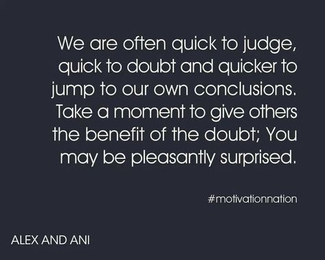 We are often quick to judge,   quick to doubt and quicker to   jump to our own conclusions.   Take a moment to give others   the benefit of the doubt; You   may be pleasantly surprised.   # motivationnation   ALEX AND ANI Doubt Quotes, Benefit Of The Doubt, Down Quotes, John Hancock, Jumping To Conclusions, Favorite Sayings, Don't Judge, Alex And Ani, Love People