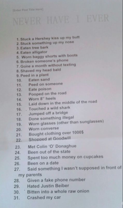 Never have I ever. It is such a fun game.  This is how you play: You start out with 31 points.  someone will say, "never have I ever (something on the list)".  If you haven't, you say, " I have never." If you have you say, "I have."  And for each "I have", you loose a point.  You subtract all your "I haves" from 31, and whoever has the highest score wins. Never Have I Ever Clean, Games To Play At A Sip And Paint, Games To Play Over Call, How To Play Never Have I Ever, Never Have I Ever Crush Edition, Sleepover Truth Or Dare, How To Have The Best Sleepover Ever, Never Have I Ever Questions Adult Party, Never Have I Ever Questions Teenagers