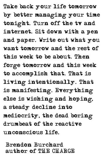 Take back your life tomorrow by better managing your time tonight. Turn off the TV and internet. Sit down with a pen and paper. Write out what you want tomorrow and the rest of this week to be about. Then forge tomorrow and this week to accomplish that. That is living intentionally. That is manifesting. Everything else is wishing and hoping, a steady decline into mediocrity, the dead boring drumbeat of the reactive unconscious life. Brendon Burchard, Take Back, Pen And Paper, Note To Self, Good Advice, The Words, Great Quotes, Beautiful Words, Cool Words