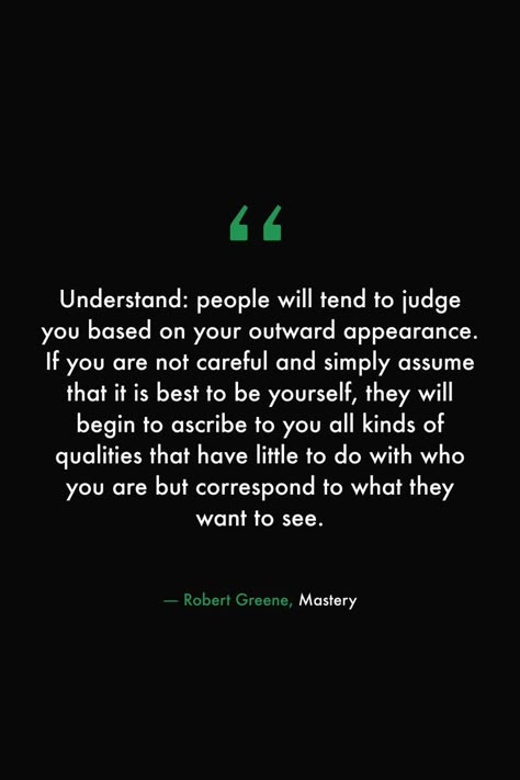 Understand: people will tend to judge you based on your outward appearance. If you are not careful and simply assume that it is best to be yourself, they will begin to ascribe to you all kinds of qualities that have little to do with who you are but correspond to what they want to see. #books #read #library #quotes #wisdom #robertgreene #mastery Appearance Quotes, Robert Greene Books, People Who Judge, Library Quotes, Seeing Quotes, I Deserve Better, Humanity Quotes, Robert Greene, Quotes Wisdom