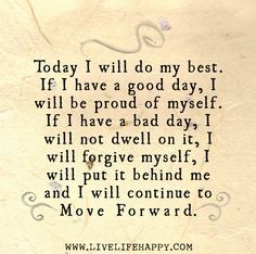 Today I will do my best. If I have a good day, I will be proud of myself. If I have a bad day, I will not dwell on it, I will forgive myself, I will put it behind me and I will continue to move forward. Live Life Happy, Love Life Quotes, Thinking Quotes, Life Thoughts, Life Quotes To Live By, Have A Good Day, Having A Bad Day, The Words, Great Quotes