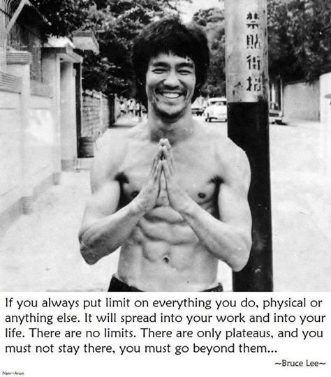 If you always put limit on everything you do, physical, or anything else. It will spread into your work and into your life. There are no limits. There are only plateaus, and you must not stay there, you must go beyond them... Bruce Lee Workout, Bruce Lee Quotes, Bruce Lee Photos, Jeet Kune Do, Enter The Dragon, Rock Lee, Random Quotes, Warrior Quotes, Jackie Chan