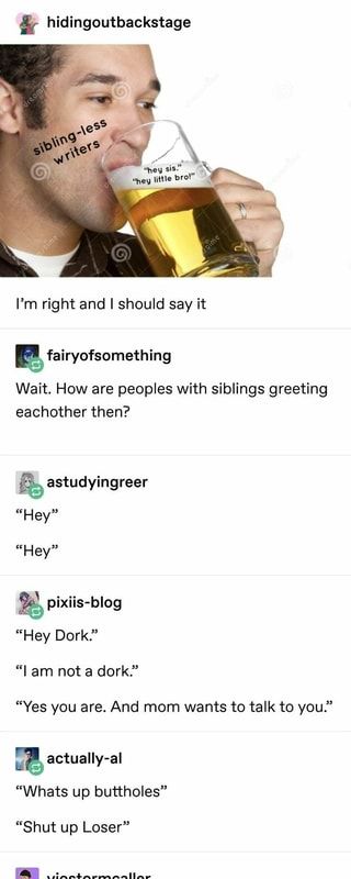 & hidingoutbackstage I’m right and I should say it & fairyofsomething Wait. How are peoples with siblings greeting eachother then? “Hey Dork.” - iFunny :) How Siblings Greet Each Other, How To Write Siblings, Sibling Writing Prompts, Writing Siblings, Uh Huh, Writing Advice, Story Writing, Writing Ideas, Writing Help