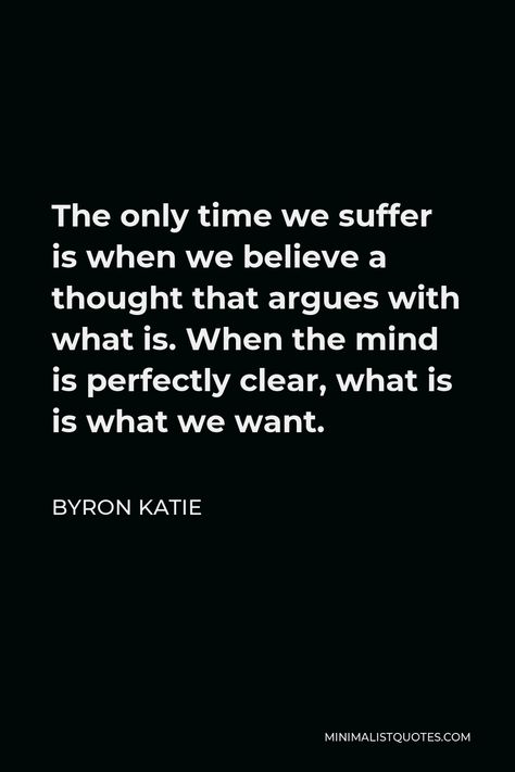 Byron Katie Quote: The only time we suffer is when we believe a thought that argues with what is. When the mind is perfectly clear, what is is what we want. Byron Katie The Work, Byron Katie Quotes, Wise Thoughts, People Problems, Byron Katie, Inspiring Thoughts, Healing Vibrations, One Peace, Feel Good Quotes