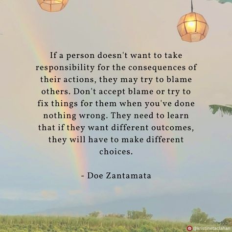 If a person doesn't want to take responsibility for the consequences of their actions, they may try to blame others. Don't accept blame or try to fix things for them when you've done nothing wrong. They need to learn that if they want different outcomes, they will have to make different choices. - Doe Zantamata Getting Blamed For Others Actions, Blaming Someone Else For Your Actions, Blamed For Others Actions, People Need To Learn That Their Actions, People Who Don’t Take Responsibility, Trying To Fix People Quotes, Placing Blame On Others, People Who Blame You For Everything, Avoiding Responsibility Quotes