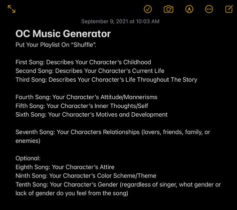 OC Music Generator
Put Your Playlist On “Shuffle”.
First Song: Describes Your Character’s Childhood
Second Song: Describes Your Character’s Current Life
Third Song: Describes Your Character’s Life Throughout The Story
Fourth Song: Your Character’s Attitude/Mannerisms
Fifth Song: Your Character’s Inner Thoughts/Self
Sixth Song: Your Character’s Motives and Development
Seventh Song: Your Characters Relationships (lovers, friends, family, or enemies) Song Character Challenge, Music Oc Prompt, Assigning Songs To Characters, Create An Oc Challenge Music, Playlist For Oc, Oc Playlist Challenge, Song Oc Challenge, Oc Music Challenge, Make A Playlist For Your Oc