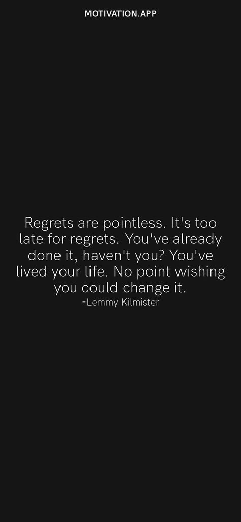 Regrets are pointless. It's too late for regrets. You've already done it, haven't you? You've lived your life. No point wishing you could change it. -Lemmy Kilmister From the Motivation app: https://motivation.app/download Regret Quotes Too Late, Regret Quotes, Lemmy Kilmister, Motivation App, Its Time To Stop, Ios Wallpapers, Live Your Life, Daily Motivation, Real Quotes