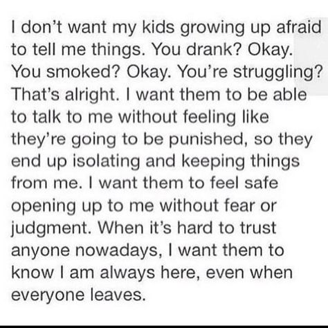 I don't want my kids growing up afraid to tell me things. You drank? Okay. You smoked? Okay. You're struggling? That's alright. I want them to be able to talk to me without feeling like they're going to be punished so they end up isolating and keeping things from me. I want them to feel safe opening up to me without fear or judgement. When it's hard to trust anyone nowadays I want them to know I'm always here even when everyone leaves. Familia Quotes, My Children Quotes, Mommy Quotes, Mom Life Quotes, Kids Growing Up, Love My Kids, Daughter Quotes, Mommy Life, Mother Quotes