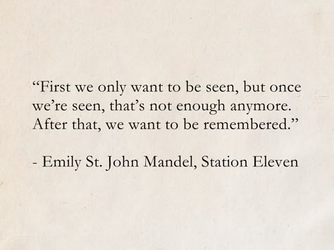 “First we only want to be seen, but once we’re seen, that’s not enough anymore. After that, we want to be remembered.” - Emily St. John Mandel, Station Eleven #quotes #ScienceFiction #SciFi #books #StationEleven Station Eleven Quotes, Being Seen Quotes, Eleven Quotes, Emily St John Mandel, Scifi Books, Station Eleven, Dream Bigger, Sci Fi Book, Profound Quotes