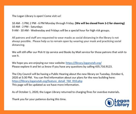 The Logan Library is Open! Come visit us! 10 AM - 1 PM; 2 PM - 6 PM Mon-Fri. (cleaning 1-2) 10 AM - 2 PM - Saturdays 9 AM - 10 AM - Wed and Fri special our for high risk groups. Please help us remain open by wearing your mask and practicing social distancing. We will still offer Pick It Up service and Books by Mail service. Check out our new website https://library.loganutah.org/. Public Hearing about the new library will be held Tues, Oct. 6. 2020 at 5:30 PM. Logan Utah, High Risk, Community Events, Reading Recommendations, New Website, Social Distancing, Event Calendar, Story Time, Utah