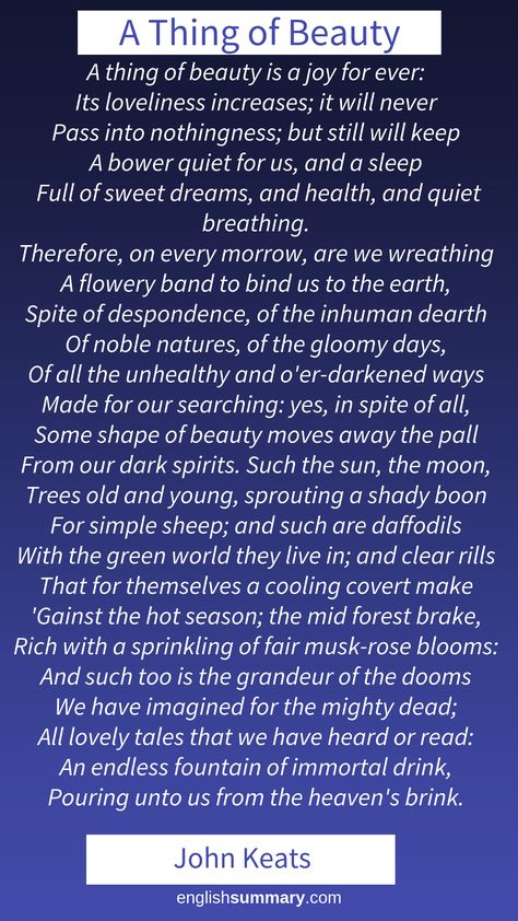 A Thing of Beauty Poem by John Keats.   From “Endymion,” Book I.  A THING of beauty is a joy forever:	 Its loveliness increases; it will never	 Pass into nothingness; but still will keep	 A bower quiet for us, and a sleep	 Full of sweet dreams, and health, and quiet breathing.	      Therefore, on every morrow, are we wreathing	 A flowery band to bind us to the earth,	 Spite of despondence, of the inhuman dearth	 Of noble natures, of the gloomy days, A Thing Of Beauty Is A Joy Forever, Keats Poems, John Keats Poems, The Romantic Period, Exam Notes, Return To Nature, Beautiful Poems, English Poetry, William Wordsworth