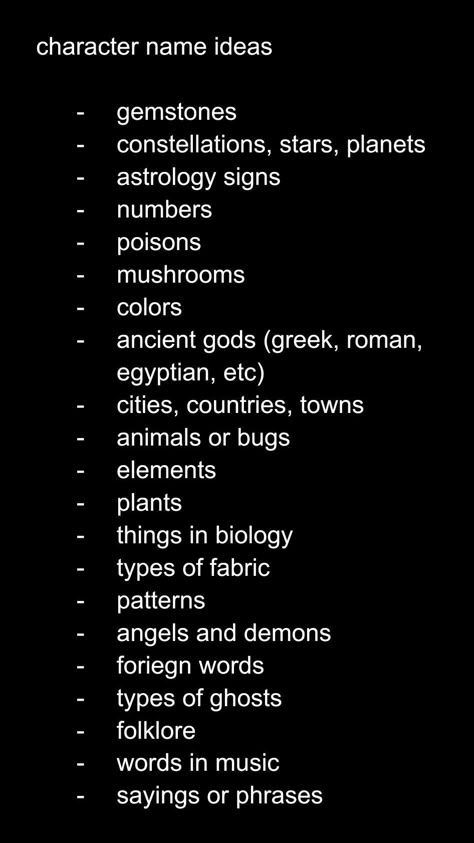 character name ideas

gemstones
constellations, stars, planets
astrology signs
numbers
poisons
mushrooms
colors 
ancient gods (greek, roman, egyptian, etc)
cities, countries, towns
animals or bugs
elements 
plants
things in biology
types of fabric
patterns
angels and demons
foreign words
types of ghosts
folklore
words in music
sayings or phrases Character Weakness Ideas, High School Name Ideas For Stories, Crk Names Ideas, Female Villain Oc Art, Goth Surnames, Oc Creation Guide, Job Ideas For Ocs, Oc Traits Ideas, Dystopian Names Female