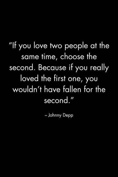 “If you love two people at the same time, choose the second. Because if you really loved the first one, you wouldn’t have fallen for the second.” – Johnny Depp If You Love Two People Choose The First, If Your In Love With Two People, Fallen For You Quotes, Be The Same Person All The Time, If You Like Two People At The Same Time, You Can’t Love Two People At The Same Time, If You Had To Choose Between Me And Her, If You Love 2 People At The Same Time, If You Love Something Set It Free Quote