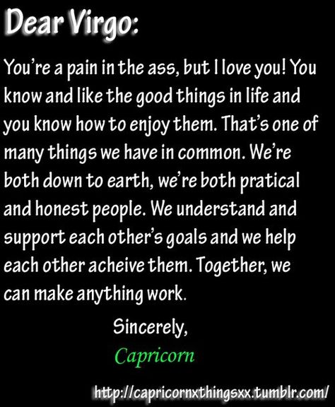 Dear Capricorn, I'm a pain in the ass? No, you're a pain in the ass...but I love you. The only dynamic I wouldn't recommend is for a Virgo to work under a Capricorn because it brings out the worst in both of them. Capricorn needs Virgo and Virgo needs Capricorn. They are both highly artistic and disciplined. Their earth energy is down right sweet when intertwined. Capricorn brings out the goals a Virgo wants to accomplish and helps make them a reality. Virgo eases Capricorns worries with their c Virgo Husband, Virgo And Capricorn Compatibility, Virgo And Capricorn, Capricorn Relationships, Virgo Relationships, January Born, Capricorn Compatibility, All About Virgo, Capricorn Love