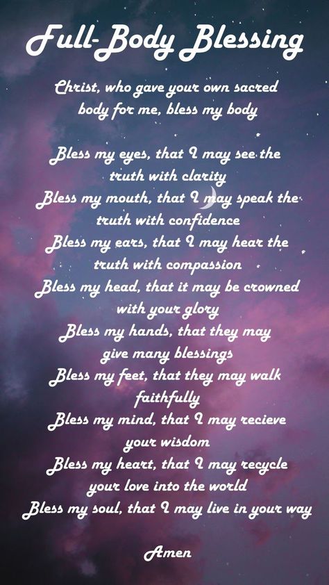 Bless my eyes that I may see the truth with clarity
Bless my mouth that I may speak the truth with confidence
Bless my ears that I may hear the truth with compassion
Bless my head that it may be crowned with your glory
Bless my hands that they may give many blessings
Bless my feet that they may walk faithfully
Bless my mind that I may receive your wisdom
Bless my heart that I may recycle your love into the world
Bless my soul that I may live in your way
Amen Grace Alone, Spiritual Formation, Everyday Prayers, Bible Study Methods, Prayer Verses, Prayer Scriptures, Inspirational Prayers, Speak The Truth, Bible Scriptures