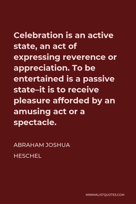 Abraham Joshua Heschel Quote: Celebration is an active state, an act of expressing reverence or appreciation. To be entertained is a passive state--it is to receive pleasure afforded by an amusing act or a spectacle. Abraham Joshua Heschel Quotes, Self Thought, Life Space, What Is Meant, Ways Of Seeing, Songs To Sing, Spectacles, Acting, Songs