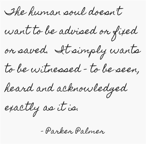 The human soul doesn't want to be advised or fixed or saved. It simply wants to be witnessed - to be seen, heard and acknowledged exactly as it is. Being Seen And Heard, To Be Seen Quote, People Who Feed Your Soul Quotes, Make Your Presence Felt Quotes, She Is A Healer Quotes, Refreshing Quotes, Aldus Huxley Quotes, Siddhartha Herman Hesse Quotes, Refresh Quotes