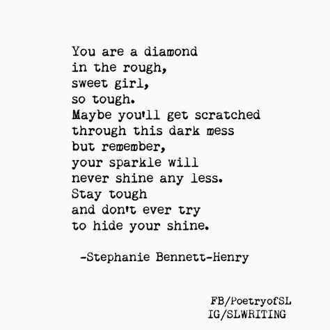 You are a diamond in the rough, sweet girl, so tough. Maybe you'll get scattered through this dark mess but remember, your sparkle will never shine any less. Stay tough and don't ever try to hide your shine. #stephaniebennetthenry #poem #poetry #writing #quote Quotes About Diamonds Inspiration, You Are A Diamond Quotes, Diamond Quotes Women, Diamond In The Rough Quotes, Diamond Sayings, Diamond Quotes Inspirational, Stephanie Bennett, Diamond Quotes, Collateral Beauty