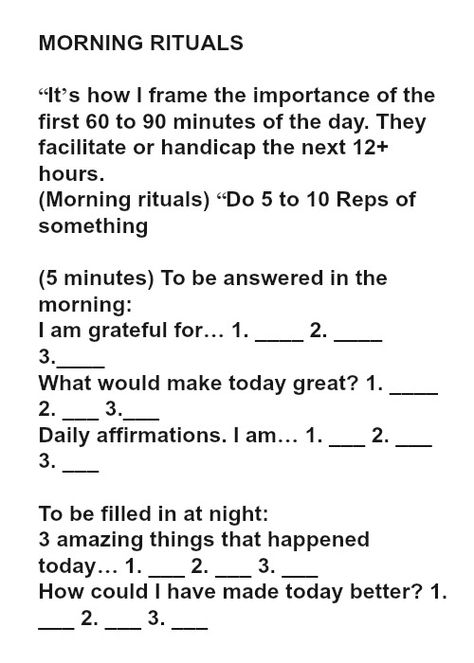 MORNING RITUALS “It’s how I frame the importance of the first 60 to 90 minutes of the day. They facilitate or handicap the next 12+ hours. (Morning rituals) “Do 5 to 10 Reps of something (5 minutes) To be answered in the morning: I am grateful for… 1. ____ 2. ____ 3.____ What would make today great? 1. ____ 2. ___ 3.___ Daily affirmations. I am… 1. ___ 2. ___ 3. ___ To be filled in at night: 3 amazing things that happened today… 1. ___ 2. ___ 3. ___ How could I have made today better? 1. __ What Would Make Today Great, Recovery Books, Tim Ferris, Make Today Great, Today Quotes, School Stickers, Travel Stickers, Body Positive, Morning Ritual