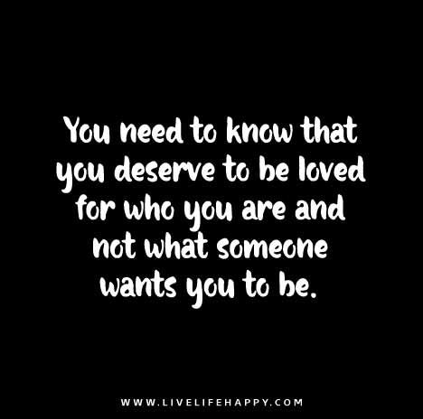 You need to know that you deserve to be loved for who you are and not what someone wants you to be. Deserve To Be Loved, Live Life Happy, Personal Growth Motivation, Favorite Sayings, Words To Remember, To Be Loved, Printable Quotes, Wonderful Words, Love Your Life