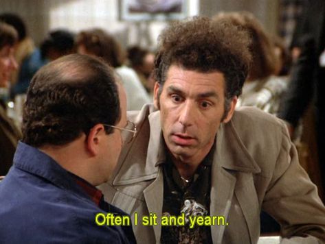 Kramer - “Often I sit and yearn.”   KRAMER (moves over and sits next to George): Do you ever yearn?GEORGE: Yearn? Do I yearn?KRAMER: I yearn. GEORGE: You yearn. KRAMER: Oh, yes. Yes, I yearn. Often, I...I sit...and yearn. Cosmo Kramer, Seinfeld Funny, Seinfeld Quotes, Discussion Prompts, Serenity Now, Nyc Subway, Film Quotes, Seinfeld, Top Gear