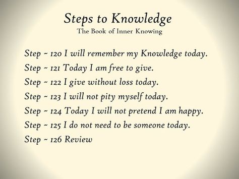 Step 126 ~ Review - TODAY’S REVIEW WILL CONCENTRATE UPON THE PAST WEEK of training. It will emphasize once again that you are learning to learn. You are learning to understand how you learn. You are learning to understand your strengths and your weaknesses. You are learning to understand your predispositions—those qualities in yourself that you must cultivate and those qualities which you must arrest and bring under conscious control. You are learning to be observant of yourself. Thus, you are l Examine Yourself, What Is Knowledge, Abide With Me, Inner Knowing, Small Step, Small Steps, Study Plan, Spiritual Power, My Values