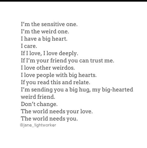 I'm the sensitive one. I'm the weird one. I have a big heart. I care. If I love, I love deeply If I'm your friend you can trust me. I love other weirdos. I love people with big hearts. If you read this and relate. I'm sending you a big hug, my big-hearted weird friend. Don't change. The world needs your love. The world needs you. Big Heart Quotes, Embrace Your Weirdness, Old Soul Quotes, Connection Quotes, Hug Quotes, Love You Friend, Words Of Wisdom Quotes, Big Hug, Chakra Yoga