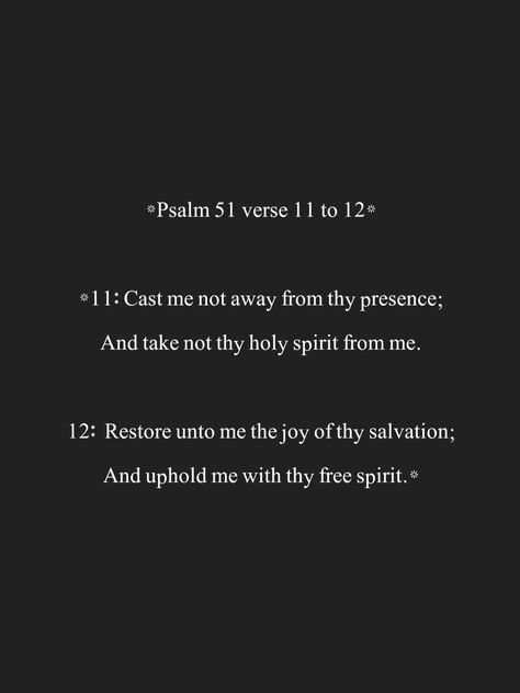 *Psalm 51 verse 11 to 12* *11: Cast me not away from thy presence; And take not thy holy spirit from me. 12: Restore unto me the joy of thy salvation; And uphold me with thy free spirit.* Restore To Me The Joy Of Your Salvation, Psalms 51, Bible Verse Background, Psalm 51, Keep The Faith, Spiritual Gifts, Holy Bible, Free Spirit, Holy Spirit