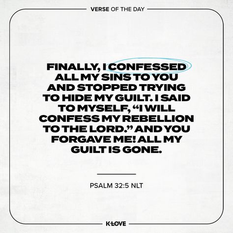 K-LOVE's Verse of the Day. Finally, I confessed all my sins to You and stopped trying to hide my guilt. I said to myself, “I will confess my rebellion to the LORD .” And You forgave me! All my guilt is gone. Psalms 32:5 NLT. Inspiring Bible Verses, God's Presence, Verses About Love, Biblical Inspiration, Christian Motivation, Bible Quote, Inspirational Bible Verses, Scripture Quotes Bible, Rich People