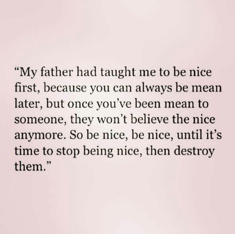 " My father had taught me to be nice first, because you can always be mean later, but once you've been mean to someone, they won't believe the nice anymore. So be nice, be nice, until it's time to stop being nice, Then destroy them. Fatherly Advice, Poem Quotes, Be Nice, True Story, A Quote, Pretty Words, Good Advice, The Words, Great Quotes