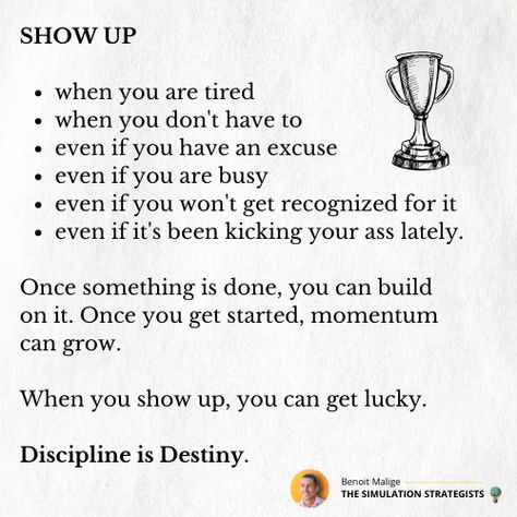 SHOW UP  - when you are tired - when you don't have to - even if you have an excuse - even if you are busy - even if you won't get recognized for it - even if it's been kicking your ass lately.  Once something is done, you can build on it. Once you get started, momentum can grow.   When you show up, you can get lucky.  Discipline is Destiny.  #personaldevelopment #personagrowth #successmindset #motivation #innovation #inspiration Give 100% Quotes Motivation, Discipline Is Destiny, Momentum Quotes, 100 Quotes, Get Lucky, Success Mindset, Motivate Yourself, Show Up, Personal Development