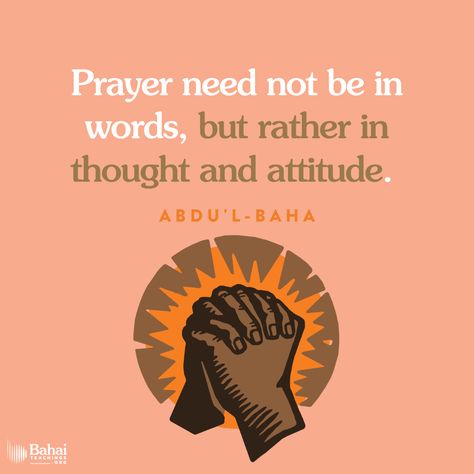 Prayer need not be in words, but rather in thought and attitude. But if this love and this desire are lacking, it is useless to try to force them. Words without love mean nothing. If a person talks to you as an unpleasant duty, finding neither love nor enjoyment in the meeting, do you wish to converse with him? - #AbdulBaha⠀ ⠀ #bahai #spirituality #prayer #love #meditation ⠀ (Bahá’u’lláh and the New Era) Baha’i Prayers, Meditative Quotes, Love Mean, Bahai Quotes, Baha I Faith, Love Meditation, Bahai Faith, Without Love, Meaning Of Love