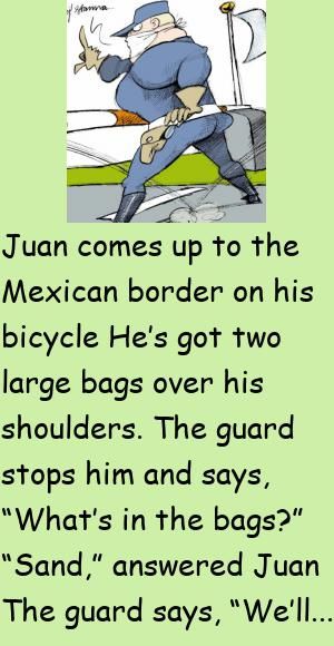 Juan comes up to the Mexican border on his bicycleHe’s got two large bags over his shoulders.The guard stops him and says, “What’s in the bags?” #funny, #joke, #humor Mexican Jokes Humor, Mexican Jokes, Japanese Doctor, Latest Jokes, Daily Jokes, Mexican Humor, Clean Jokes, Joke Of The Day, Jokes For Kids