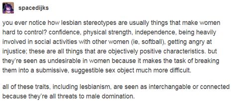 you ever notice how lesbian stereotypes are usually things that make women hard to control? confidence, physical strength, independence, being heavily involved in social activities with other women (ie, softball), getting angry at injustice. all of these traits, including lesbianism, are seen as interchangable or connected because they’re all threats to male domination. Lesbian Stereotypes, Physical Strength, Intersectional Feminism, Gender Equality, Social Activities, Faith In Humanity, Womens Rights, Dating Site, Real Talk