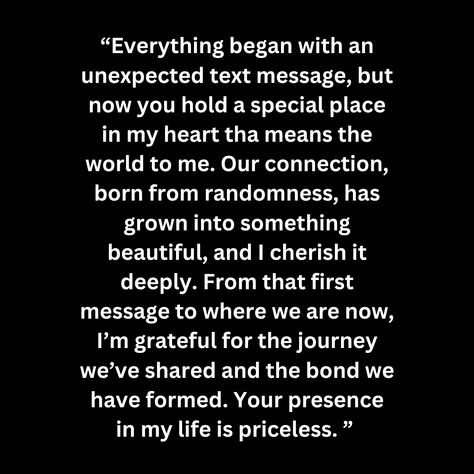 “Everything began with an unexpected text message, but now you hold a special place in my heart tha means the world to me. Our connection, born from randomness, has grown into something beautiful, and I cherish it deeply. From that first message to where we are now, I’m grateful for the journey we’ve shared and the bond we have formed. Your presence in my life is priceless. ” Connection Quotes, Real Love Quotes, Special Place In My Heart, Im Grateful, Real Love, Something Beautiful, Special Places, In My Life, Text Messages